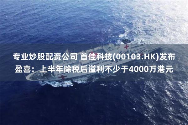专业炒股配资公司 首佳科技(00103.HK)发布盈喜：上半年除税后溢利不少于4000万港元