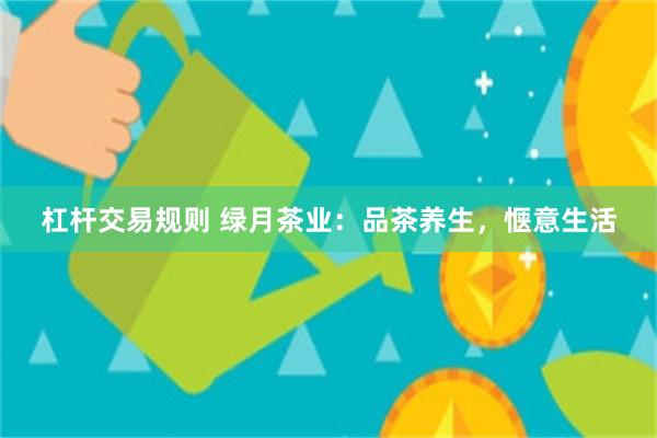 杠杆交易规则 绿月茶业：品茶养生，惬意生活