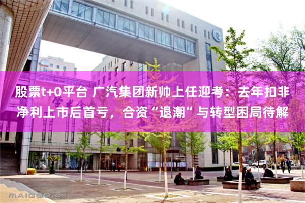 股票t+0平台 广汽集团新帅上任迎考：去年扣非净利上市后首亏，合资“退潮”与转型困局待解