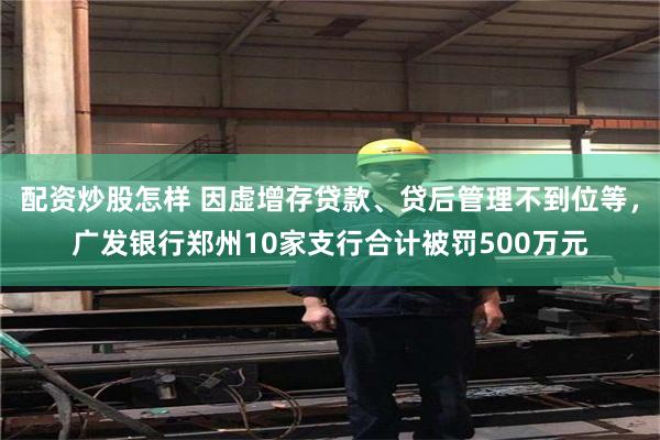 配资炒股怎样 因虚增存贷款、贷后管理不到位等，广发银行郑州10家支行合计被罚500万元