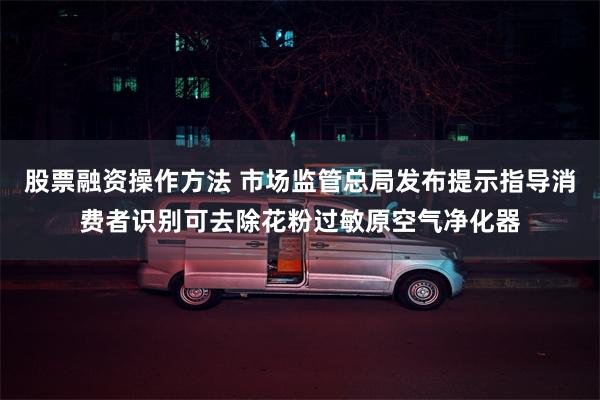 股票融资操作方法 市场监管总局发布提示指导消费者识别可去除花粉过敏原空气净化器