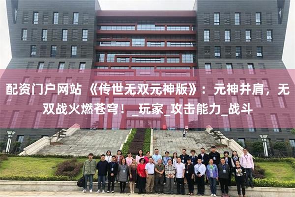 配资门户网站 《传世无双元神版》：元神并肩，无双战火燃苍穹！_玩家_攻击能力_战斗