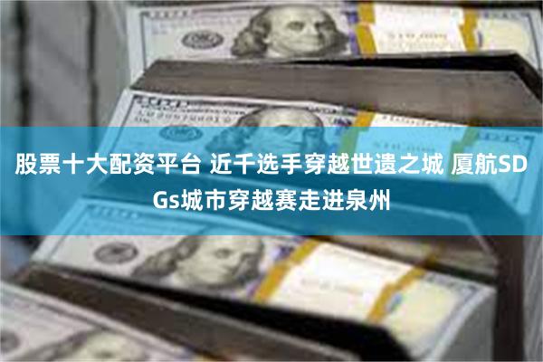 股票十大配资平台 近千选手穿越世遗之城 厦航SDGs城市穿越赛走进泉州