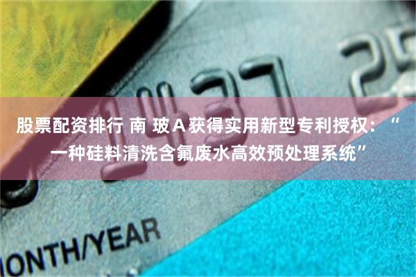 股票配资排行 南 玻Ａ获得实用新型专利授权：“一种硅料清洗含氟废水高效预处理系统”