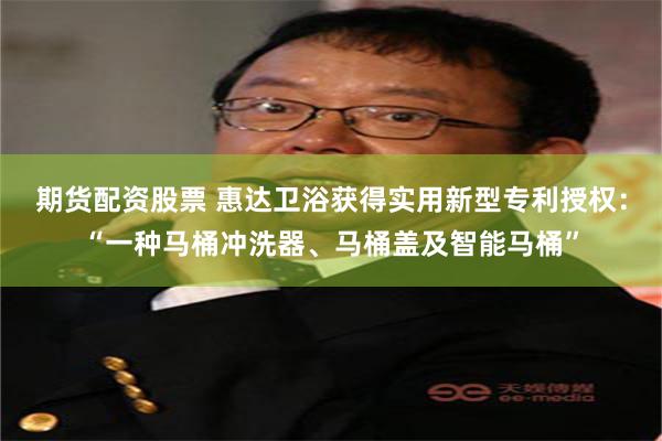期货配资股票 惠达卫浴获得实用新型专利授权：“一种马桶冲洗器、马桶盖及智能马桶”