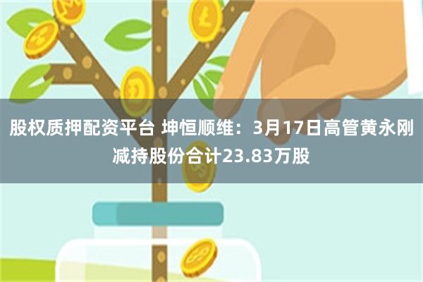 股权质押配资平台 坤恒顺维：3月17日高管黄永刚减持股份合计23.83万股