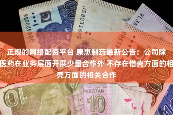 正规的网络配资平台 康惠制药最新公告：公司除与恒昌医药在业务层面开展少量合作外 不存在借壳方面的相关合作