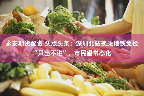 永安期货配资 头版头条：深圳北站换乘地铁免检“只出不进”，市民望常态化