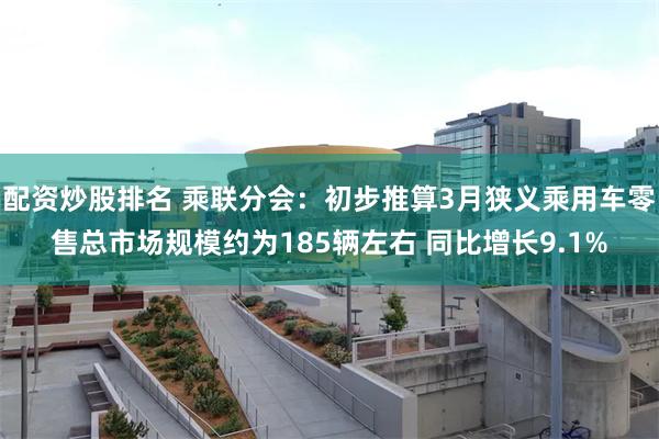 配资炒股排名 乘联分会：初步推算3月狭义乘用车零售总市场规模约为185辆左右 同比增长9.1%