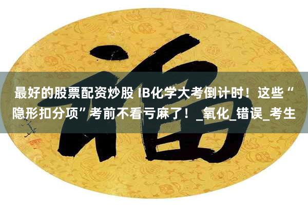 最好的股票配资炒股 IB化学大考倒计时！这些“隐形扣分项”考前不看亏麻了！_氧化_错误_考生