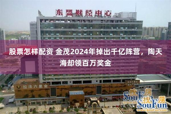 股票怎样配资 金茂2024年掉出千亿阵营，陶天海却领百万奖金