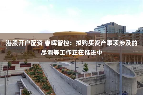 港股开户配资 春晖智控：拟购买资产事项涉及的尽调等工作正在推进中