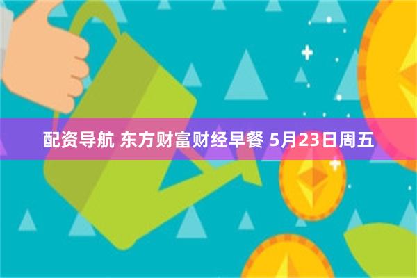 配资导航 东方财富财经早餐 5月23日周五