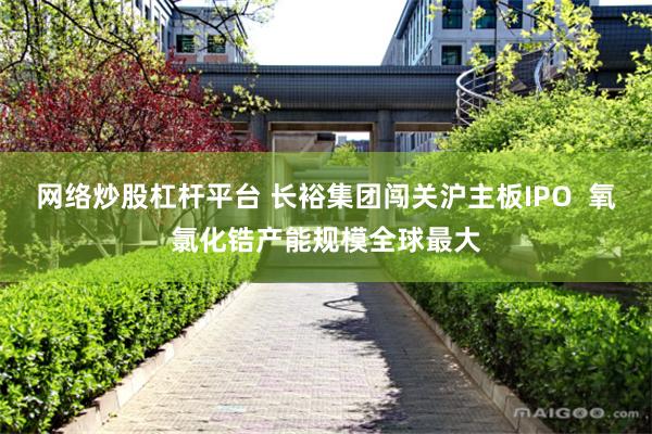 网络炒股杠杆平台 长裕集团闯关沪主板IPO  氧氯化锆产能规模全球最大