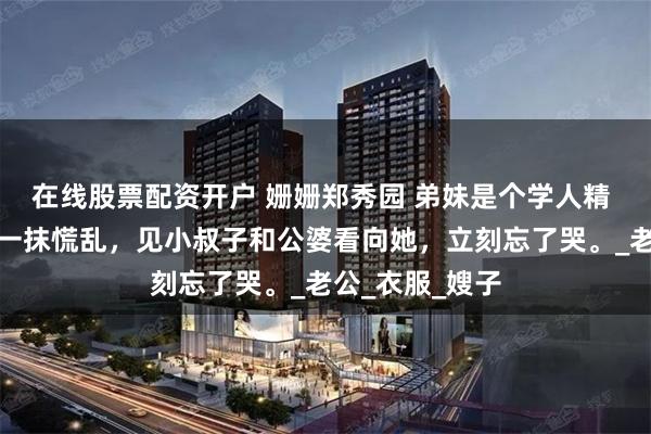 在线股票配资开户 姗姗郑秀园 弟妹是个学人精 弟妹眼中闪过一抹慌乱，见小叔子和公婆看向她，立刻忘了哭。_老公_衣服_嫂子
