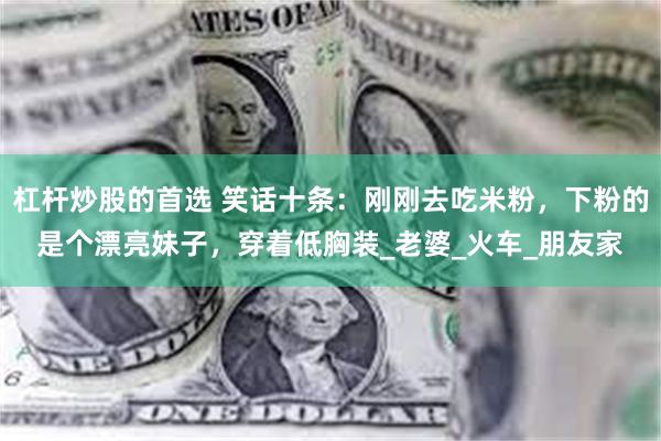 杠杆炒股的首选 笑话十条：刚刚去吃米粉，下粉的是个漂亮妹子，穿着低胸装_老婆_火车_朋友家