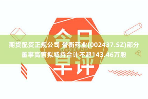 期货配资正规公司 誉衡药业(002437.SZ)部分董事高管拟减持合计不超143.46万股