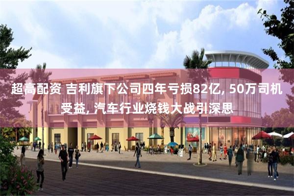 超高配资 吉利旗下公司四年亏损82亿, 50万司机受益, 汽车行业烧钱大战引深思