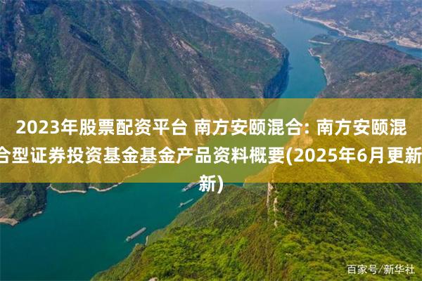 2023年股票配资平台 南方安颐混合: 南方安颐混合型证券投资基金基金产品资料概要(2025年6月更新)