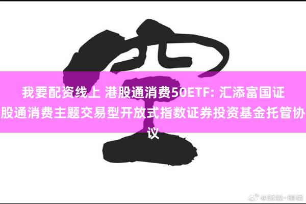 我要配资线上 港股通消费50ETF: 汇添富国证港股通消费主题交易型开放式指数证券投资基金托管协议