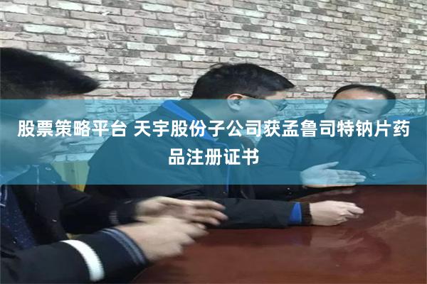 股票策略平台 天宇股份子公司获孟鲁司特钠片药品注册证书
