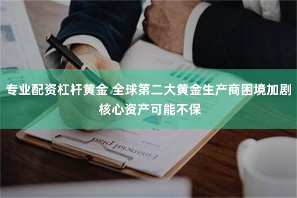 专业配资杠杆黄金 全球第二大黄金生产商困境加剧 核心资产可能不保