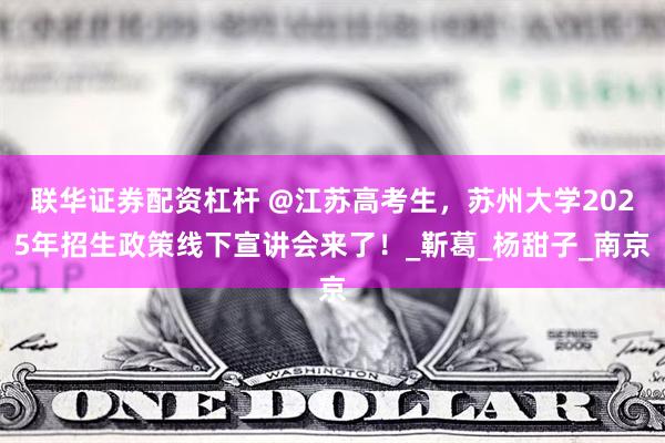 联华证券配资杠杆 @江苏高考生，苏州大学2025年招生政策线下宣讲会来了！_靳葛_杨甜子_南京