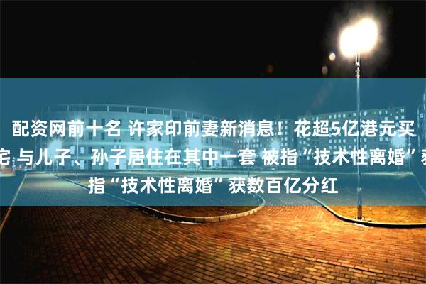 配资网前十名 许家印前妻新消息！花超5亿港元买33套伦敦豪宅 与儿子、孙子居住在其中一套 被指“技术性离婚”获数百亿分红