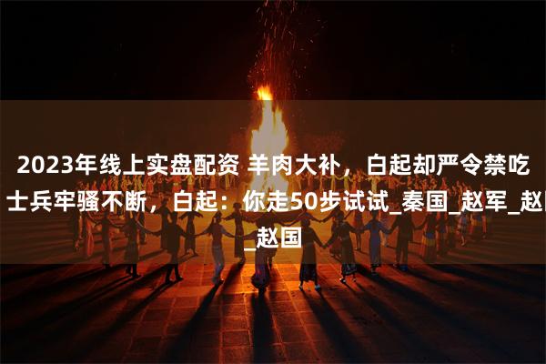2023年线上实盘配资 羊肉大补，白起却严令禁吃，士兵牢骚不断，白起：你走50步试试_秦国_赵军_赵国