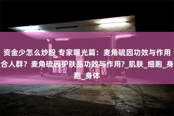 资金少怎么炒股 专家曝光篇：麦角硫因功效与作用适合人群？麦角硫因护肤品功效与作用?_肌肤_细胞_身体