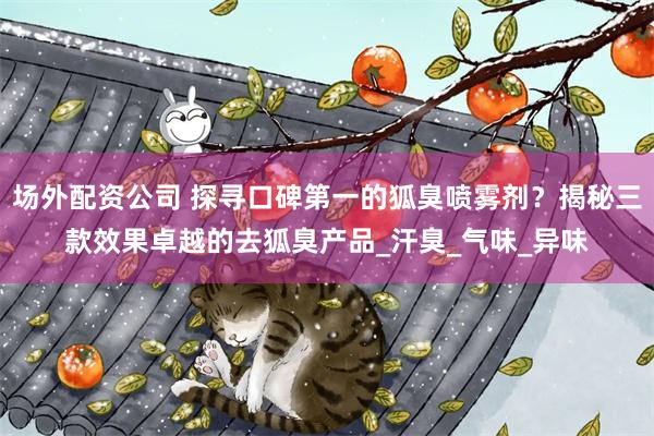 场外配资公司 探寻口碑第一的狐臭喷雾剂？揭秘三款效果卓越的去狐臭产品_汗臭_气味_异味