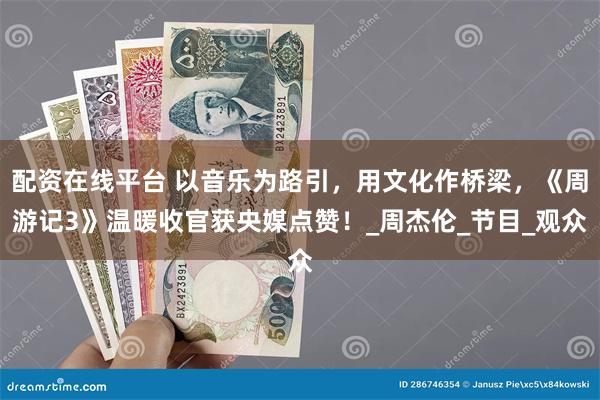 配资在线平台 以音乐为路引，用文化作桥梁，《周游记3》温暖收官获央媒点赞！_周杰伦_节目_观众