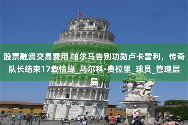 股票融资交易费用 帕尔马告别功勋卢卡雷利，传奇队长结束17载情缘_马尔科·费拉里_球员_管理层