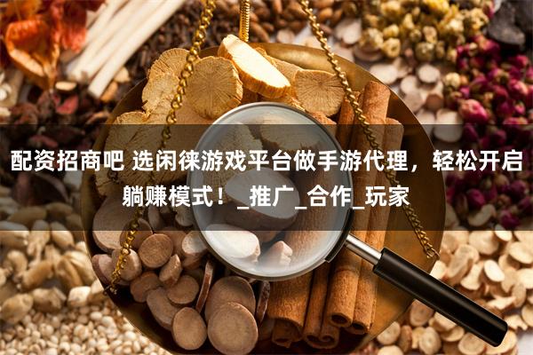 配资招商吧 选闲徕游戏平台做手游代理，轻松开启躺赚模式！_推广_合作_玩家