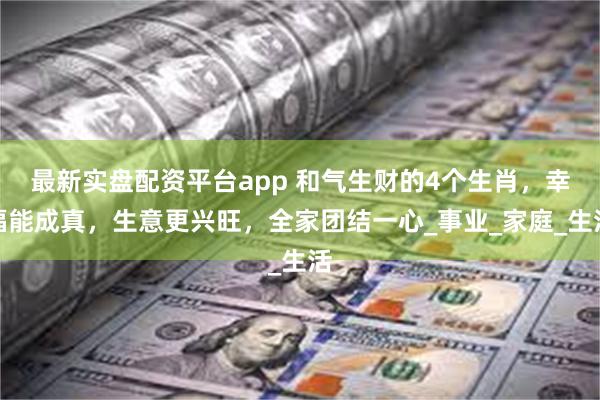最新实盘配资平台app 和气生财的4个生肖，幸福能成真，生意更兴旺，全家团结一心_事业_家庭_生活